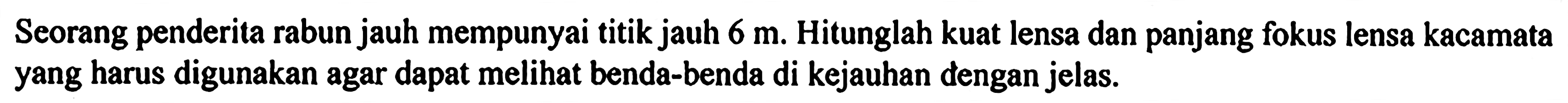 Seorang penderita rabun jauh mempunyai titik jauh 6 m. Hitunglah kuat lensa dan panjang fokus lensa kacamata yang harus digunakan agar dapat melihat benda-benda di kejauhan dengan jelas.