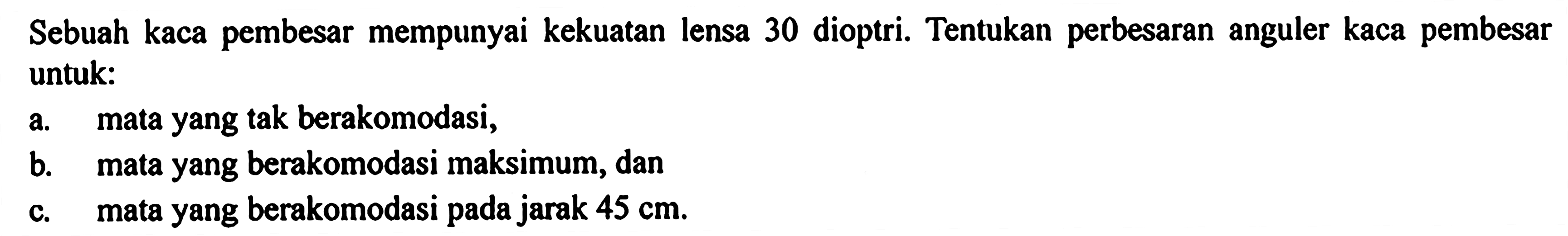 Sebuah kaca pembesar mempunyai kekuatan lensa 30 dioptri. Tentukan perbesaran anguler kaca pembesar untuk:a. mata yang tak berakomodasi,b. mata yang berakomodasi maksimum, danc. mata yang berakomodasi pada jarak 45 cm.