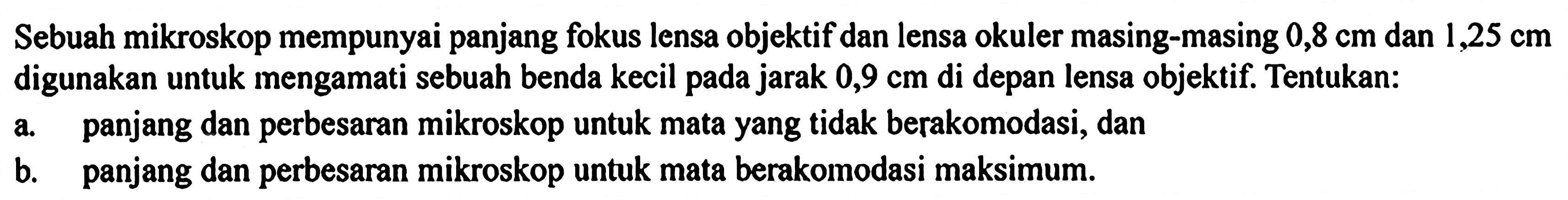 Sebuah mikroskop mempunyai panjang fokus lensa objektif dan lensa okuler masing-masing  0,8 cm  dan  1,25 cm  digunakan untuk mengamati sebuah benda kecil pada jarak  0,9 cm  di depan lensa objektif. Tentukan:a. panjang dan perbesaran mikroskop untuk mata yang tidak berakomodasi, danb. panjang dan perbesaran mikroskop untuk mata berakomodasi maksimum.