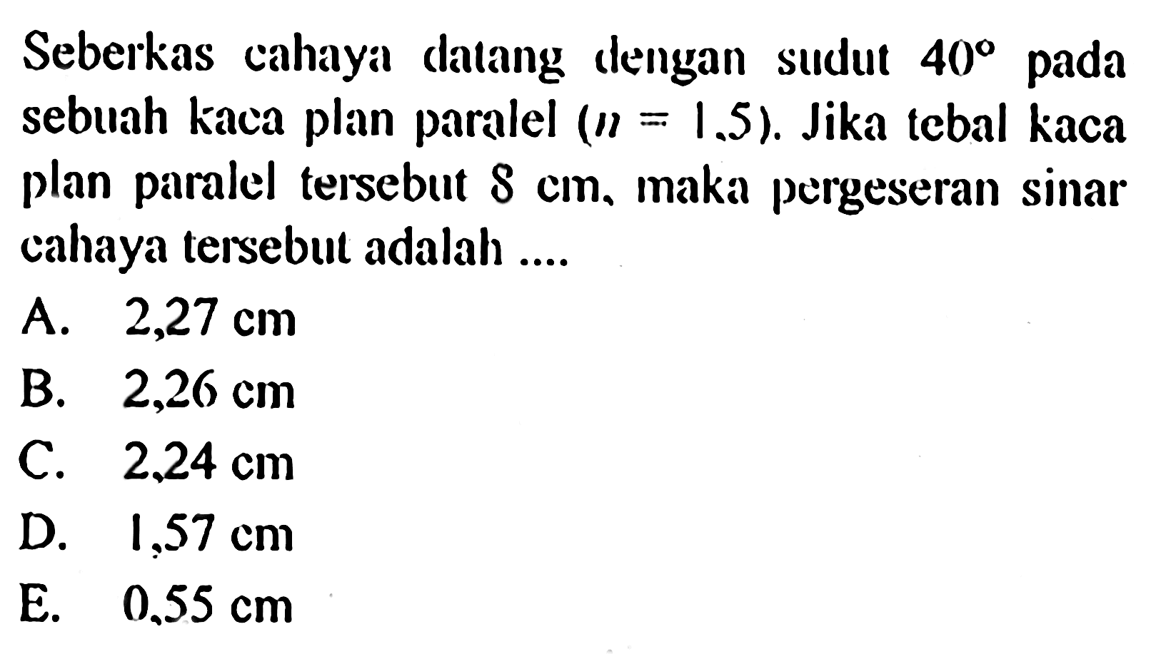 Seberkas cahaya datang dengan sudut 40 pada sebuah kaca plan paralel (n=1.5). Jika tebal kaca plan paralel tersebut 8 cm, maka pergeseran sinar cahaya tersebut adalah ....