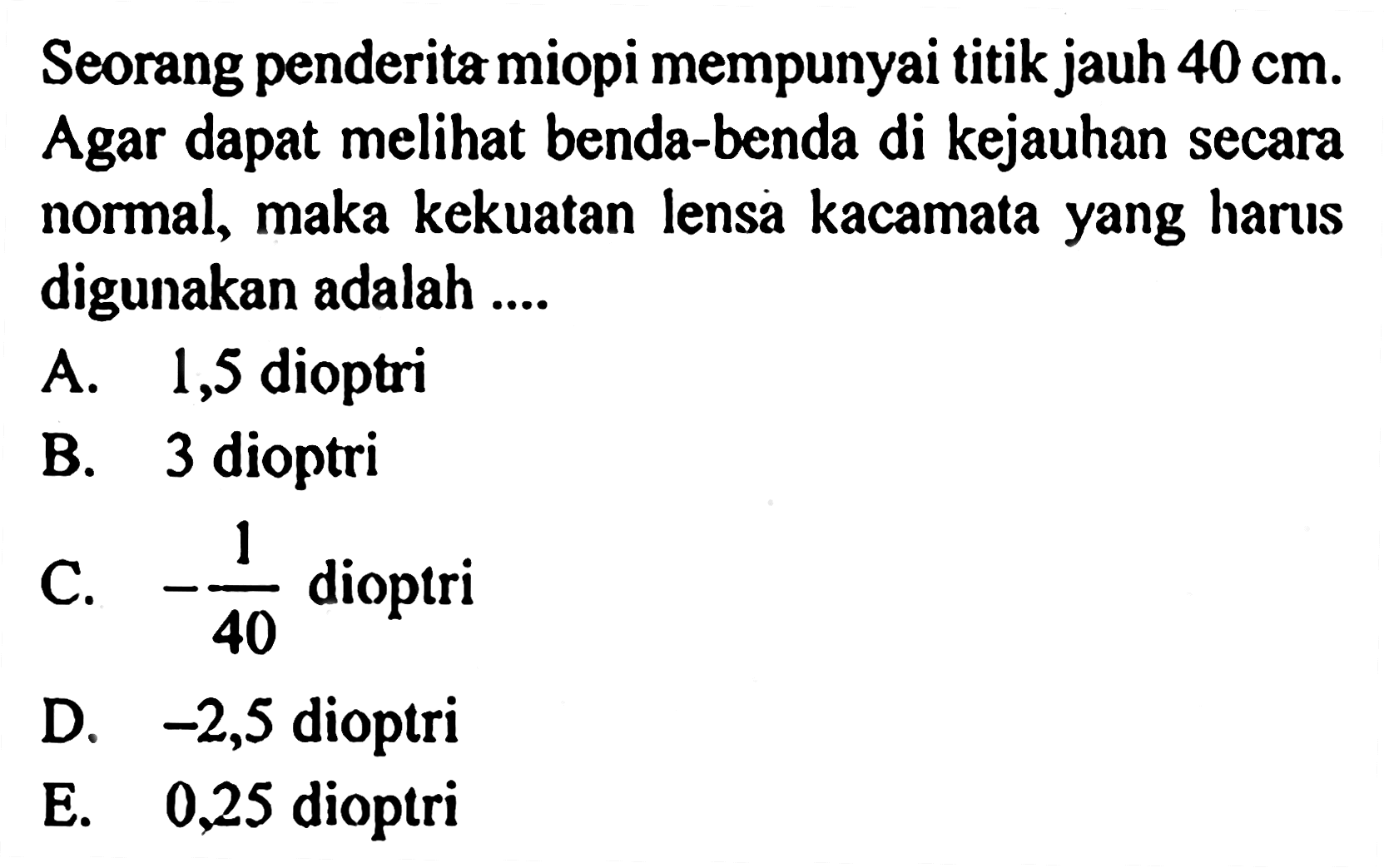 Seorang penderita miopi mempunyai titik jauh 40 cm. Agar dapat melihat benda-benda di kejauhan secara normal, maka kekuatan lensa kacamata yang harus digunakan adalah ....