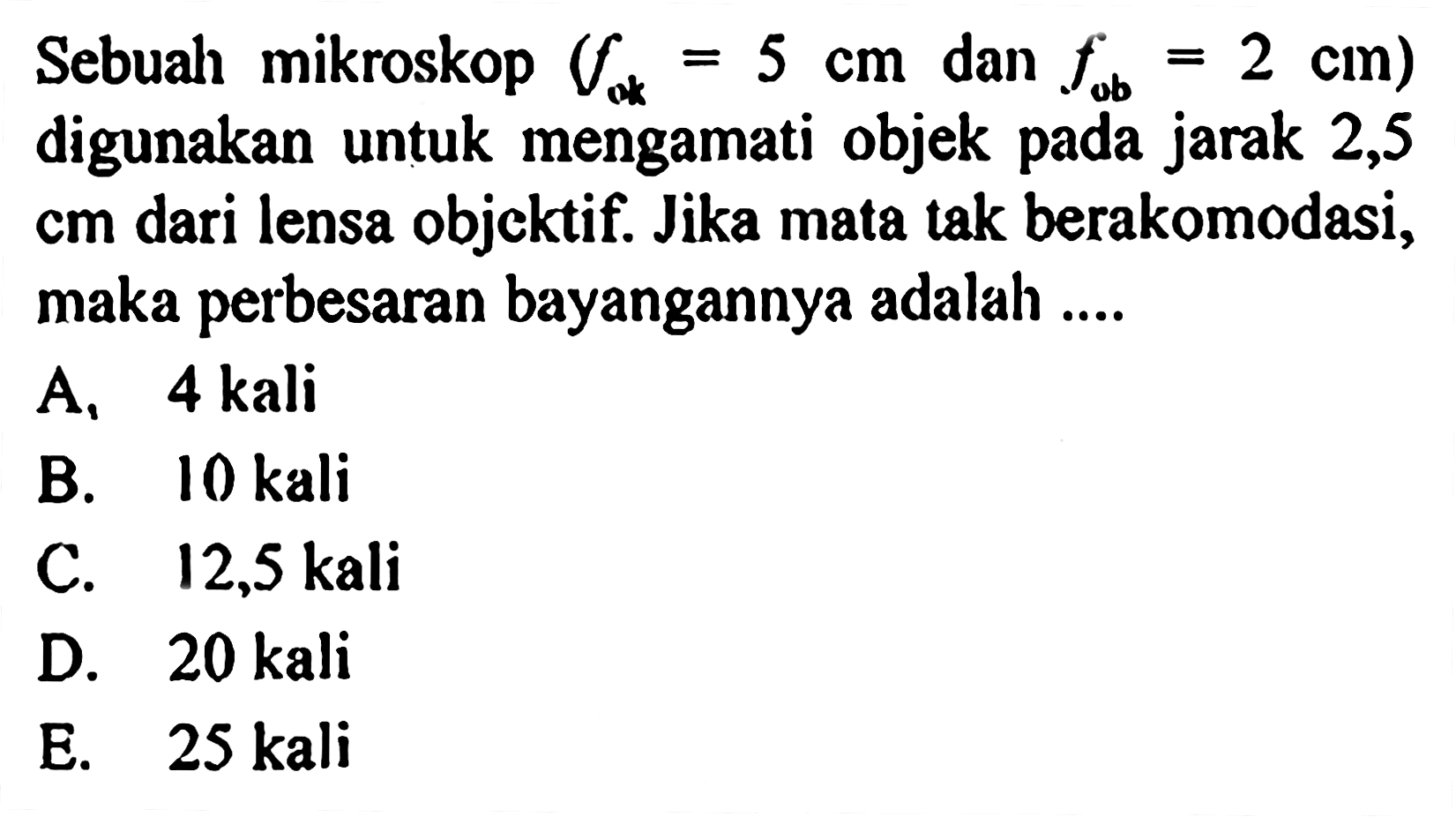 Sebuah mikroskop (fok=5 cm dan fob=2 cm) digunakan untuk mengamati objek pada jarak 2,5  cm dari lensa objektif. Jika mata tak berakomodasi, maka perbesaran bayangannya adalah ....