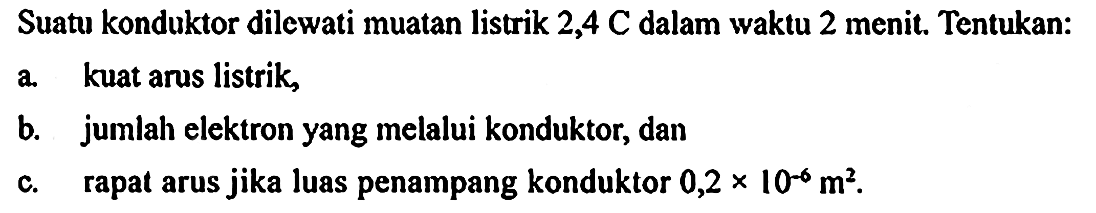 Suatu konduktor dilewati muatan listrik 2,4 C dalam waktu 2 menit. Tentukan: a. kuat arus listrik, b. jumlah elektron yang melalui konduktor, dan c. rapat arus jika luas penampang konduktor 0,2 x 10^(-6) m^2.