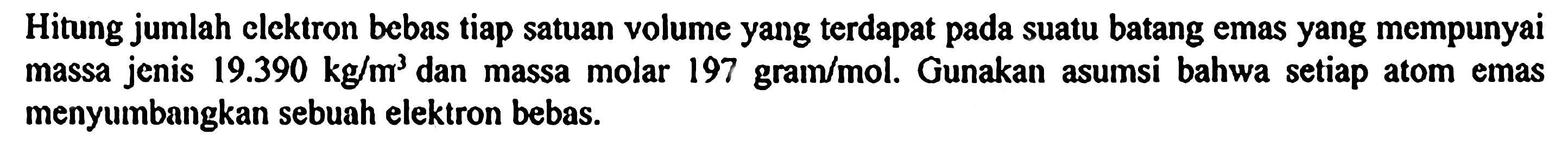 Hitung jumlah elektron bebas tiap satuan volume yang terdapat pada suatu batang emas yang mempunyai massa jenis 19.390 kg/m^3 dan massa molar 197 gram/mol. Gunakan asumsi bahwa setiap atom emas menyumbangkan sebuah elektron bebas.