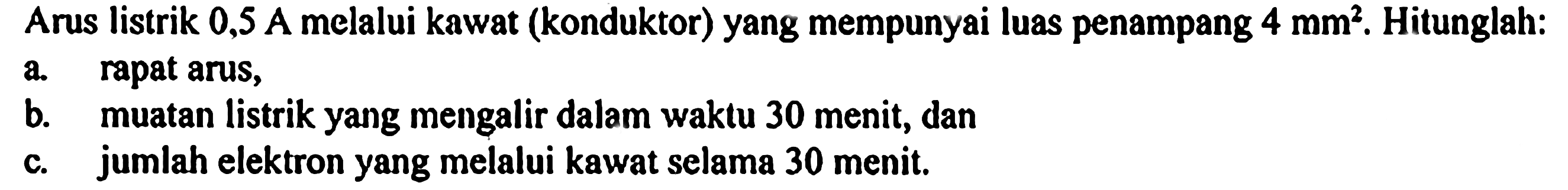 Arus listrik 0,5 A melalui kawat (konduktor) yang mempunyai luas penampang 4 mm^2. Hitunglah: a rapat arus, b. muatan listrik yang mengalir dalam waktu 30 menit, dan c. jumlah elektron yang melalui kawat selama 30 menit.