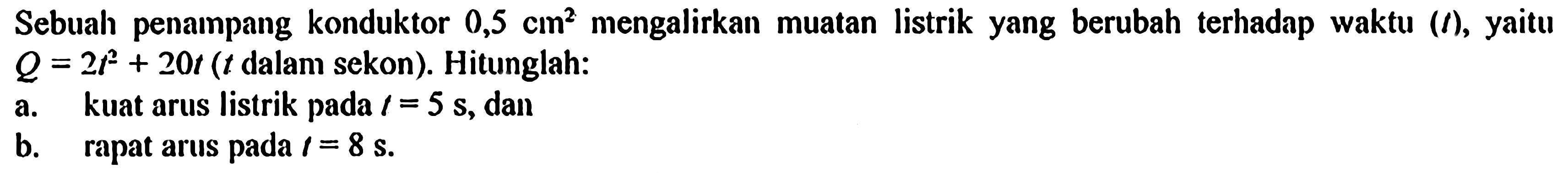 Sebuah penampang konduktor 0,5 cm^2 mengalirkan muatan listrik yang berubah terhadap waktu (t), yaitu Q = 2t^2 + 20t (t dalam sekon). Hitunglah: a. kuat arus listrik pada t = 5 s, dan b. rapat arus pada t = 8 s.