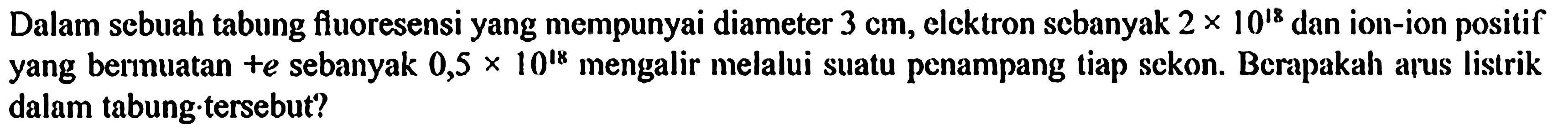 Dalam sebuah tabung fluoresensi yang mempunyai diameter 3 cm, elektron sebanyak 2 x 10^(18) dan ion-ion positif yang bermuatan +e sebanyak 0,5 x 10^18 mengalir melalui suatu penampang tiap sekon. Berapakah arus listrik dalam tabung tersebut?