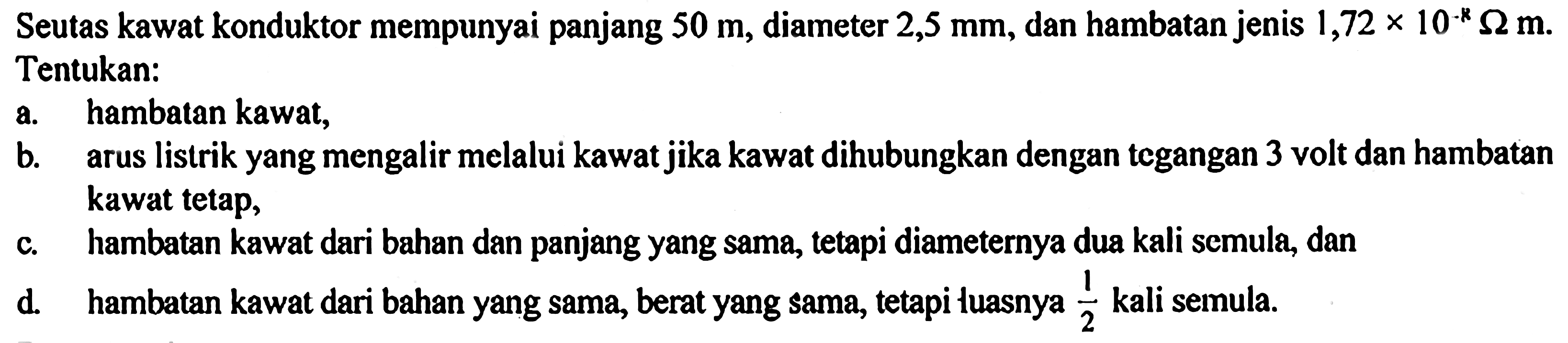 Seutas kawat konduktor mempunyai panjang 50 m, diameter 2,5 mm, dan hambatan jenis 1,72 x 10^(-8) ohm m. Tentukan: a. hambatan kawat, b. arus listrik yang mengalir melalui kawatjika kawat dihubungkan dengan tegangan 3 volt dan hambatan kawat tetap, c. hambatan kawat dari bahan dan panjang yang sama, tetapi diameternya dua kali semula, dan d. hambatan kawat dari bahan yang sama, berat yang sama, tetapi Iuasnya 1/2 kali semula.