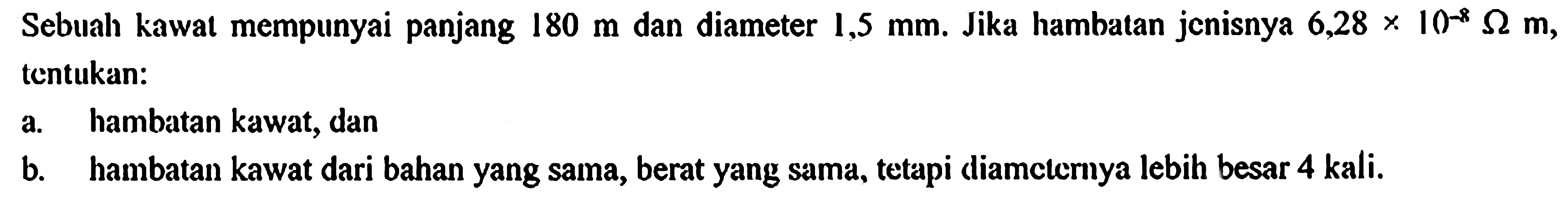 Sebuah kawat mempunyai panjang 180 m dan diameter 1,5 mm. Jika hambalan jenisnya 6,28 x 10^(-8) ohm m, tentukan: a. hambatan kawat, dan b. hambatan kawat dari bahan yang sama, berat yang sama, tetapi diameterrya lebih besar 4 kali.