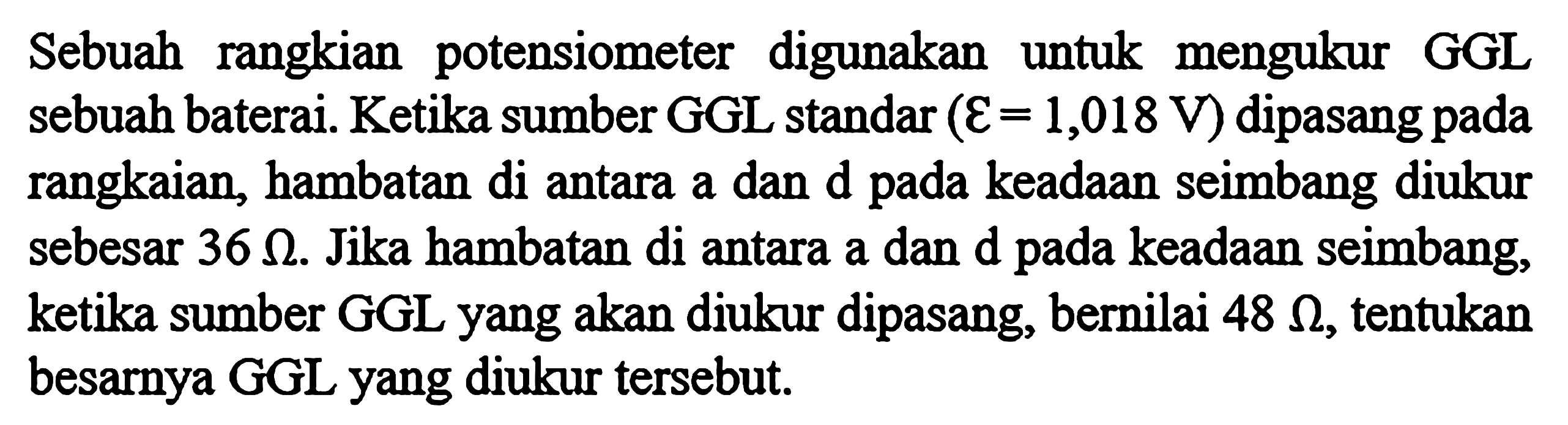 Sebuah rangkian potensiometer digunakan untuk mengukur GGL sebuah baterai. Ketika sumber GGL standar ( epsilon = 1,018 V) dipasang pada rangkaian, hambatan di antara a dan d pada keadaan seimbang diukur sebesar 36 ohm. Jika hambatan di antara a dan d pada keadaan seimbang, ketika sumber GGL yang akan diukur dipasang, bernilai 48 ohm, tentukan besarnya GGL yang diukur tersebut.