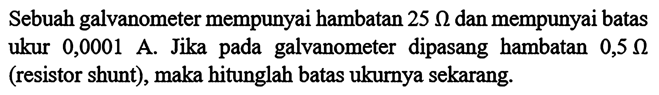 Sebuah galvanometer mempunyai hambatan 25 ohm dan mempunyai batas ukur 0,0001 A. Jika pada galvanometer dipasang hambatan 0,5 ohm (resistor shunt), maka hitunglah batas ukurnya sekarang.