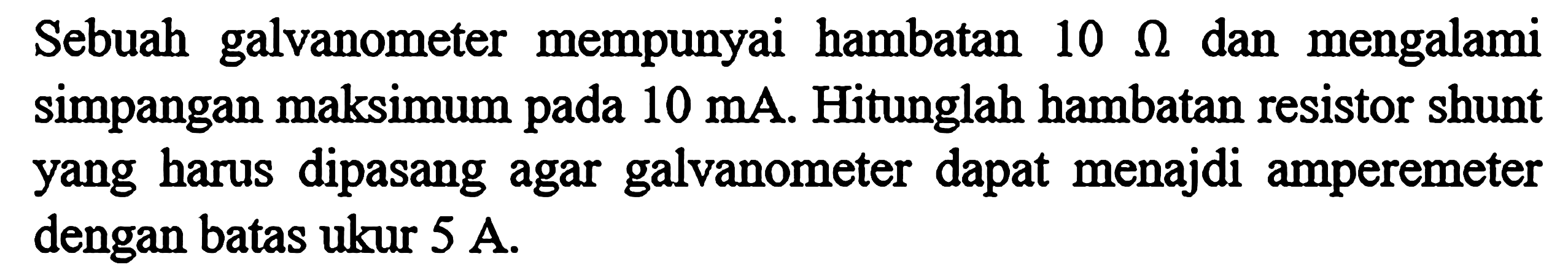 Sebuah galvanometer mempunyai hambatan 10 ohm dan mengalami simpangan maksimum 10 mA. Hitunglah hambatan resistor shunt yang harus dipasang agar galvanometer dapat menajdi amperemeter dengan batas ukur 5 A.