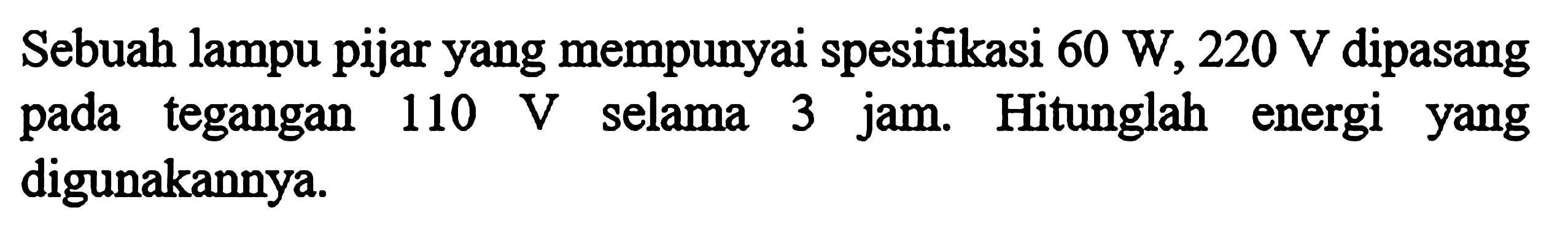 Sebuah lampu pijar yang mempunyai spesifikasi 60 W, 220 V dipasang pada tegangan 110 V selama 3 jam. Hitunglah energi yang digunakannya.