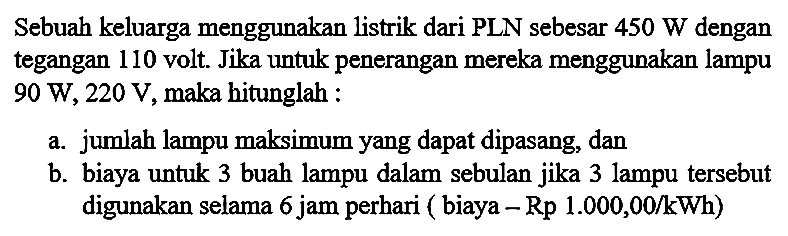 Sebuah keluarga menggunakan listrik dari PLN sebesar 450 W dengan tegangan 110 volt. Jika untuk penerangan mereka menggunakan lampu 90 W, 220 V, maka hitunglah: a. Jumlah lampu maksimum yang dapat dipasang, dan b. biaya untuk 3 buah lampu dalam sebulan jika 3 lampu tersebut digunakan selama 6 jam perhari (biaya - Rp 1.000,00/kWh)