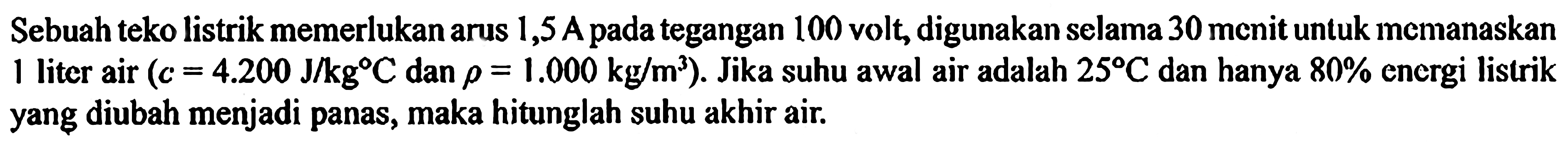 Sebuah teko listrik memerlukan arus 1,5A pada tegangan 100 volt, digunakan selama 30 menit untuk memanaskan 1 liter air (c = 4.200 J/kg C dan rho = 1.000 kg/m^3). Jika suhu awal air adalah 25 C dan hanya 80% energi listrik yang diubah menjadi panas, maka hitunglah suhu akhir air.