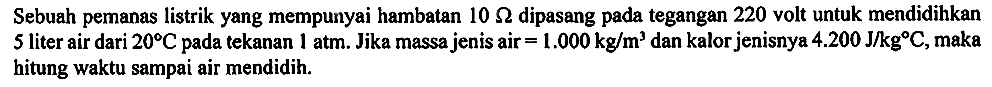 Sebuah pemanas listrik yang mempunyai hambatan 10 ohm dipasang tegangan 220 volt untuk mendidihkan 5 liter air dari 20 C pada tekanan 1 atm. Jika massa jenis air = 1.000 kg/m^2 dan kalorjenisnya 4.200 J/kgC, maka hitung waktu sampai air mendidih.