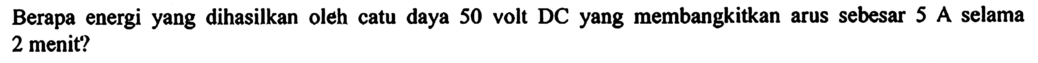 Berapa energi yang dihasilkan oleh catu daya 50 volt DC yang membangkitkan arus sebesar 5 A selama 2 menit?
