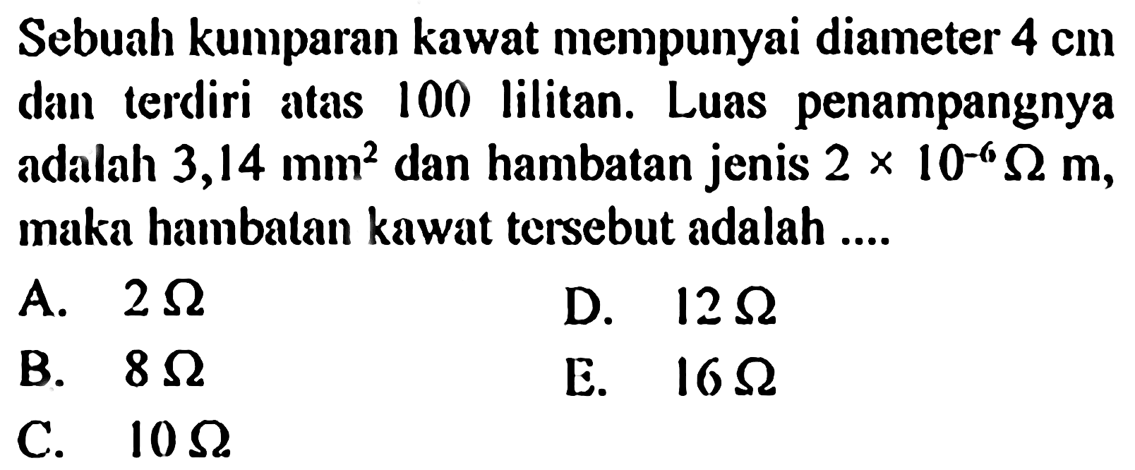 Sebuah kumparan kawat mempunyai diameter 4 cm danterdiri atas 100 lilitan. Luas penampangnya adalah 3,14 mm^2 dan hambatan jenis 2 x 10^-6 Ohm m, maka hambatan kawat tersebut adalah .....