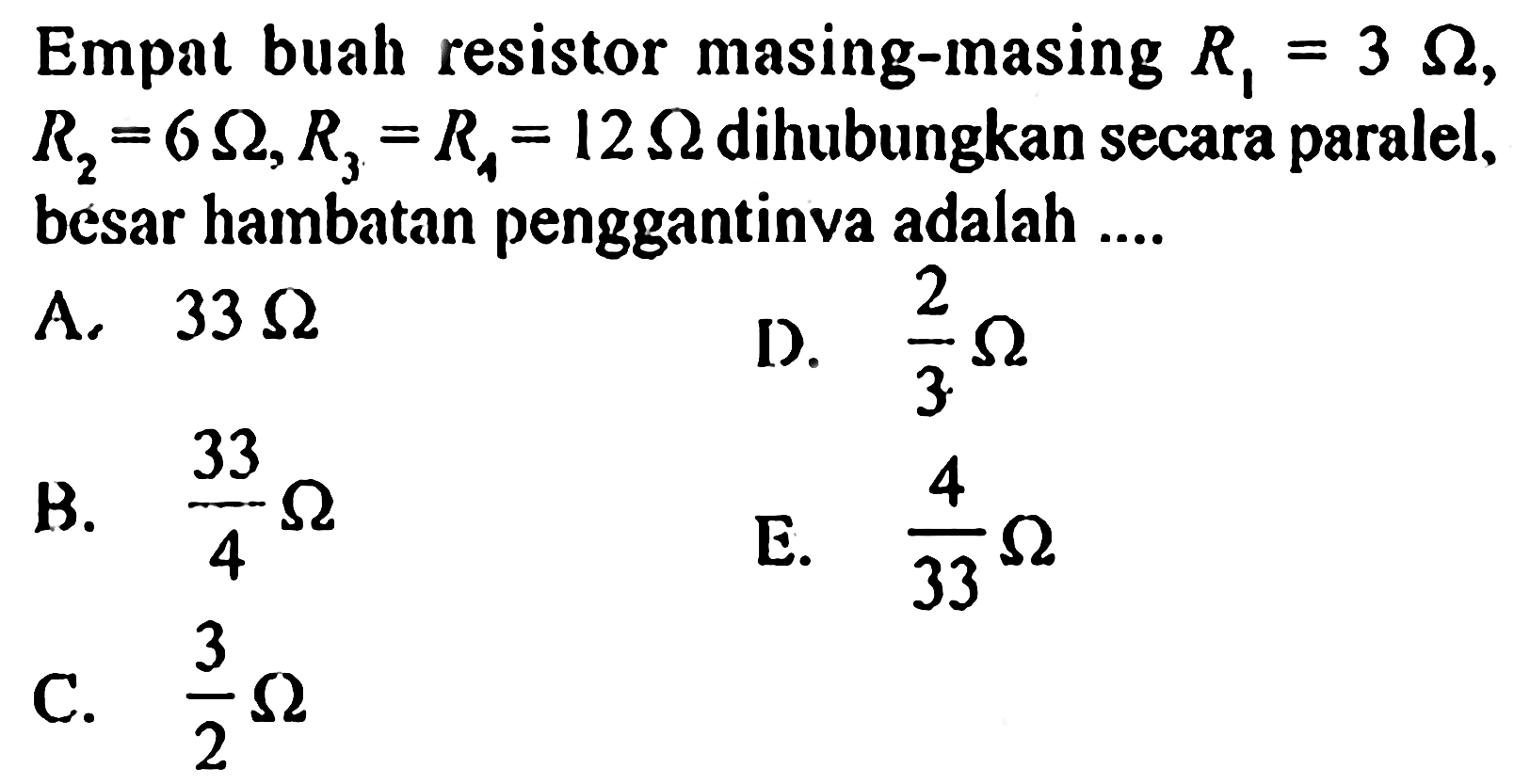 Empat buah resistor masing-masing R1 = 3 ohm, R2 = 6 ohm, R3 = R4 = 12 ohm dihubungkan secara paralel, besar hambatan penggantinya adalah ....