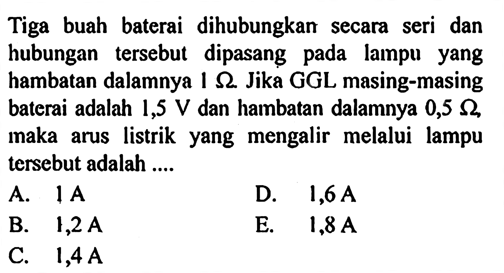 Tiga buah baterai dihubungkan seri dan secara hubungan tersebut dipasang lampu pada yang hambatan dalamnya 1 Ohm. Jika GGL masing-masing , baterai adalah 1,5 V dan hambatan dalamnya 0,5 Ohm maka listrik yang mengalir melalui lampu arus tersebut adalah ....