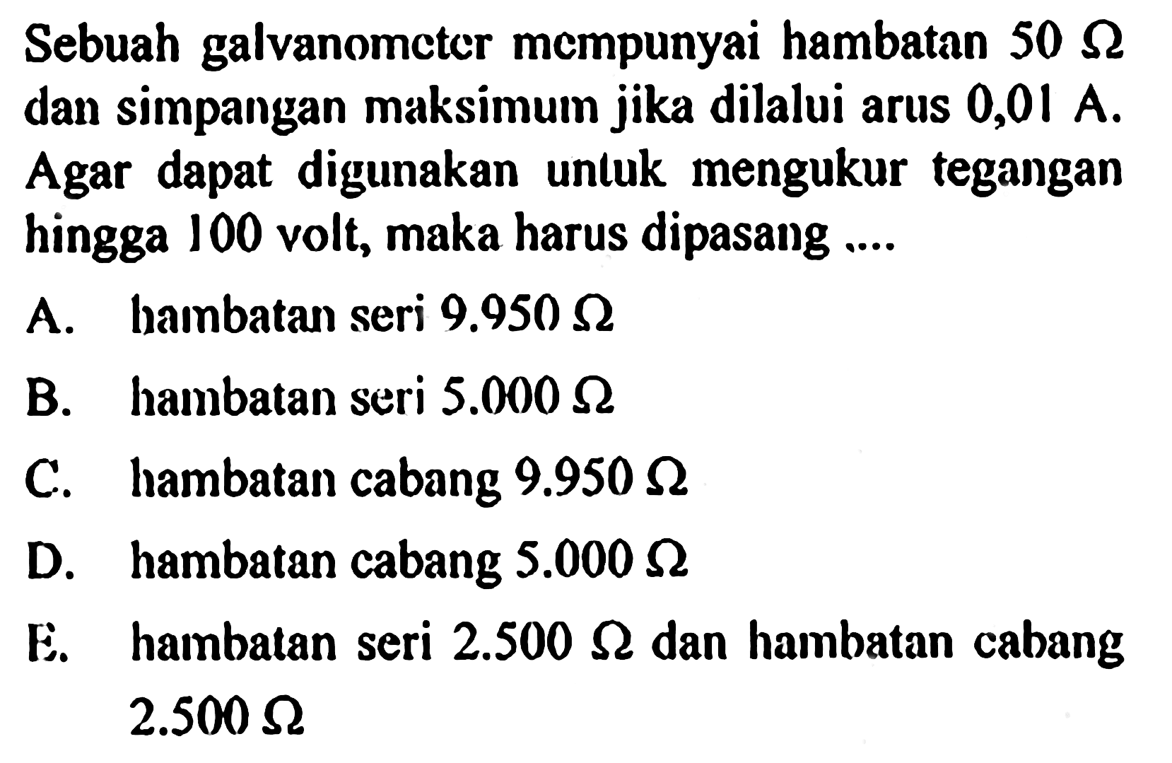 Sebuah galvanometer mempunyai hambatan 50 ohm dan simpangan maksimum jika dilalui arus 0,01 A. Agar dapat digunakan untuk mengukur tegangan hingga 100 volt, maka harus dipasang ....