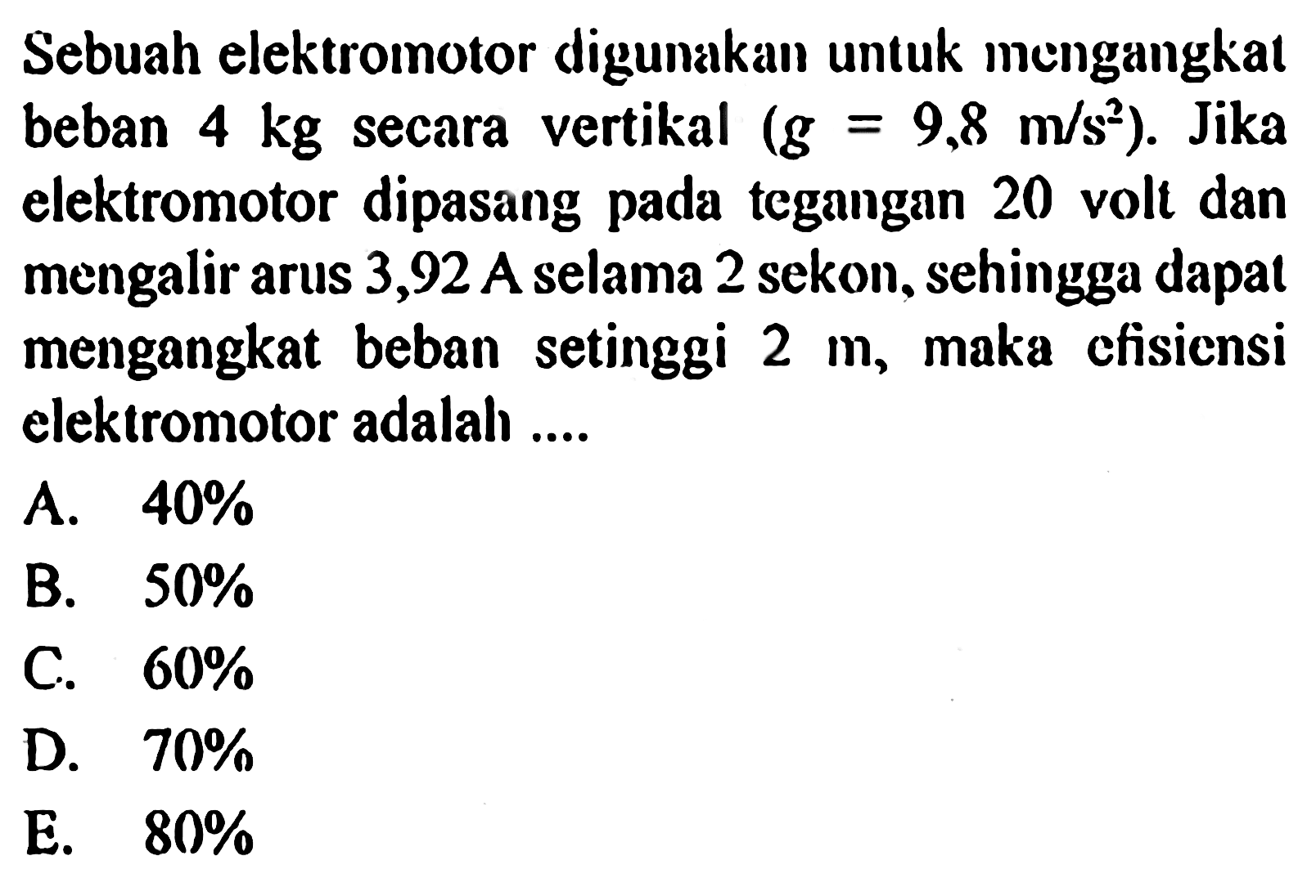 Sebuah elektromotor digunakan untuk mengangkat beban 4 kg secara vertikal (g = 9,8 m / s^2 ). Jika elektromotor dipasang pada tegangan 20 volt dan mengalir arus 3,92 A selama 2 sekon, sehingga dapat mengangkat beban setinggi 2 m, maka efisicnsi elektromotor adalah ....