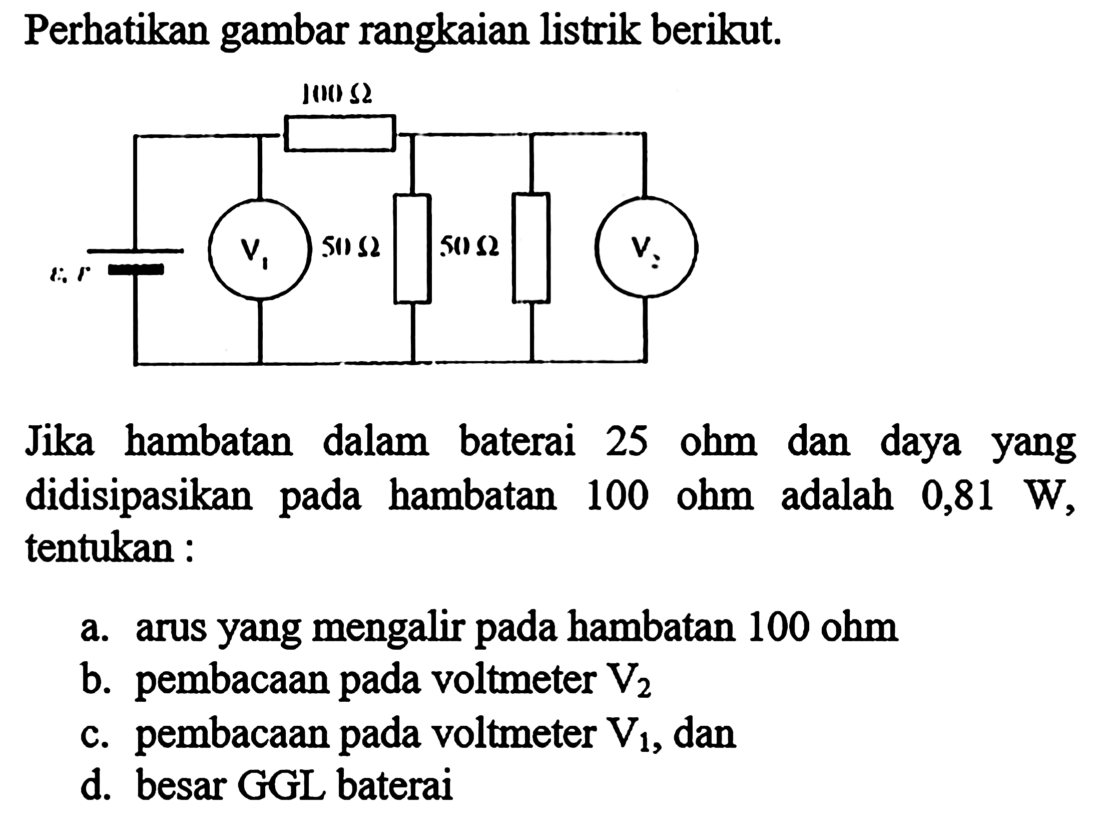 Perhatikan gambar rangkaian listrik berikut. 100 Ohm V1 50 Ohm 50 Ohm V2 Jika hambatan dalam baterai 25 ohm dan daya yang didisipasikan pada hambatan 100 ohm adalah 0,81 W, tentukan : a. arus yang mengalir pada hambatan 100 ohm b. pembacaan pada voltmeter V2 c. pembacaan pada voltmeter V1, dan d. besar GGL baterai