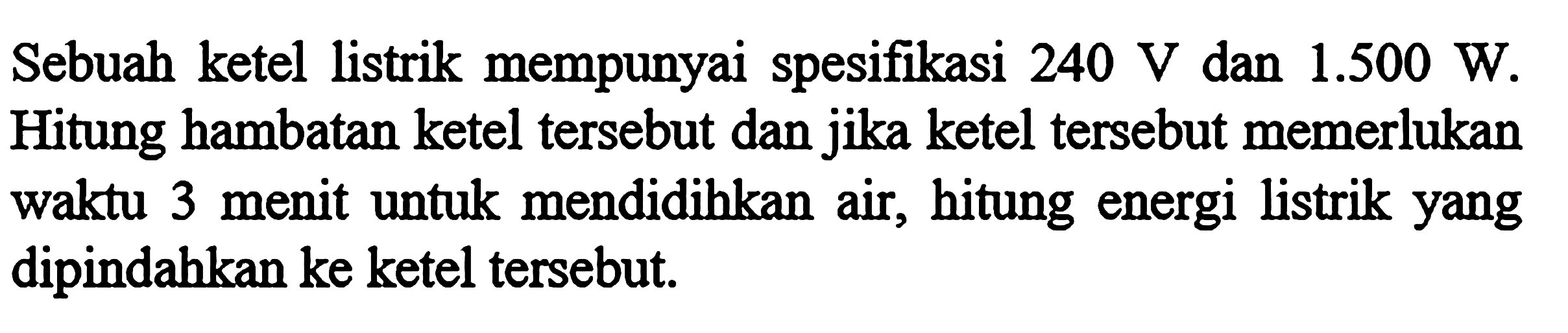 Sebuah ketel listrik mempunyai spesifikasi 240 V dan 1.500 W. Hitung hambatan ketel tersebut dan jika ketel tersebut memerlukan waktu 3 menit untuk mendidihkan air, hitung energi listrik yang dipindahkan ke ketel tersebut;