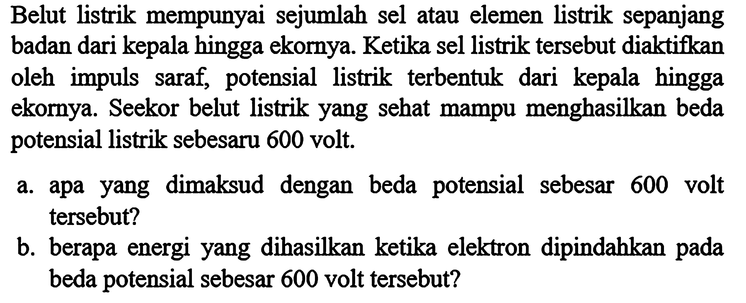 Belut listrik mempunyai sejumlah sel atau elemen listrik sepanjang badan dari kepala hingga ekornya. Ketika sel listrik tersebut diaktifkan oleh impuls saraf, potensial listrik terbentuk dari kepala hingga ekornya. Seekor belut listrik yang sehat mampu menghasilkan beda potensial listrik sebesar 600 volt.
a. apa yang dimaksud dengan beda potensial sebesar 600 volt tersebut?
b. berapa energi yang dihasilkan ketika elektron dipindahkan pada beda potensial sebesar 600 volt tersebut?