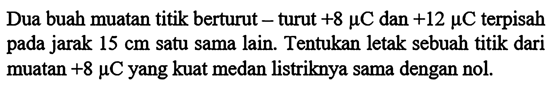 Dua buah muatan titik berturut - turut +8 mu C dan +12 mu C terpisah pada jarak 15 cm satu sama lain. Tentukan letak sebuah titik dari muatan +8 mu C yang kuat medan listriknya sama dengan nol.