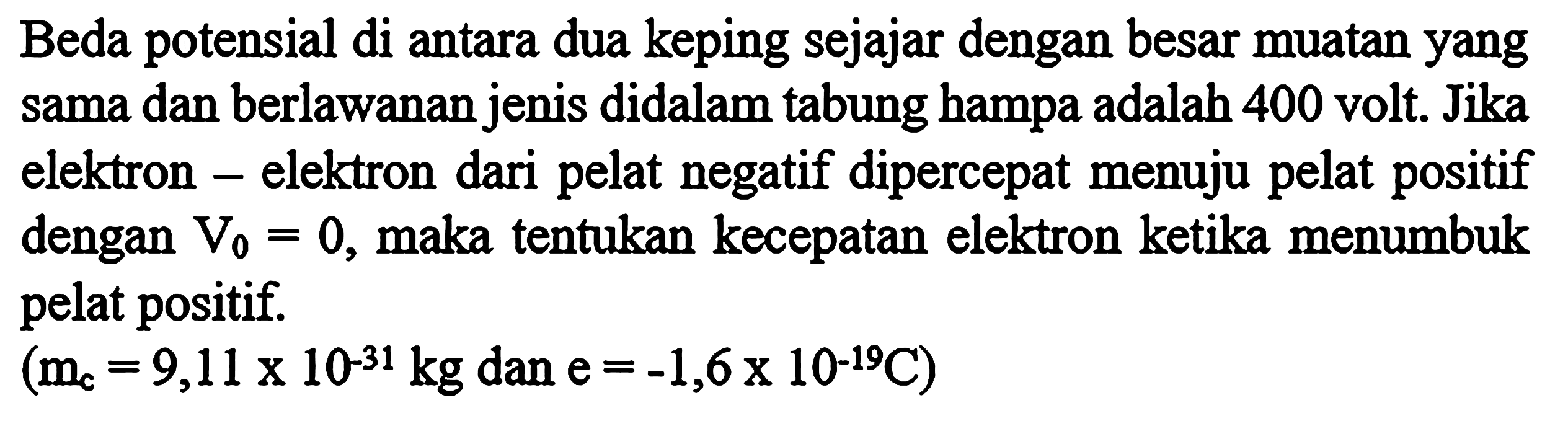 Beda potensial di antara dua keping sejajar dengan besar muatan yang sama dan berlawanan jenis didalam tabung hampa adalah 400 volt. Jika elektron-elektron dari pelat negatif dipercepat menuju pelat positif dengan V0 = 0, maka tentukan kecepatan elektron ketika menumbuk pelat positif. 
(mc = 9,11 x 10^(-31) kg dan e = -1,6 x 10^(-19) C)