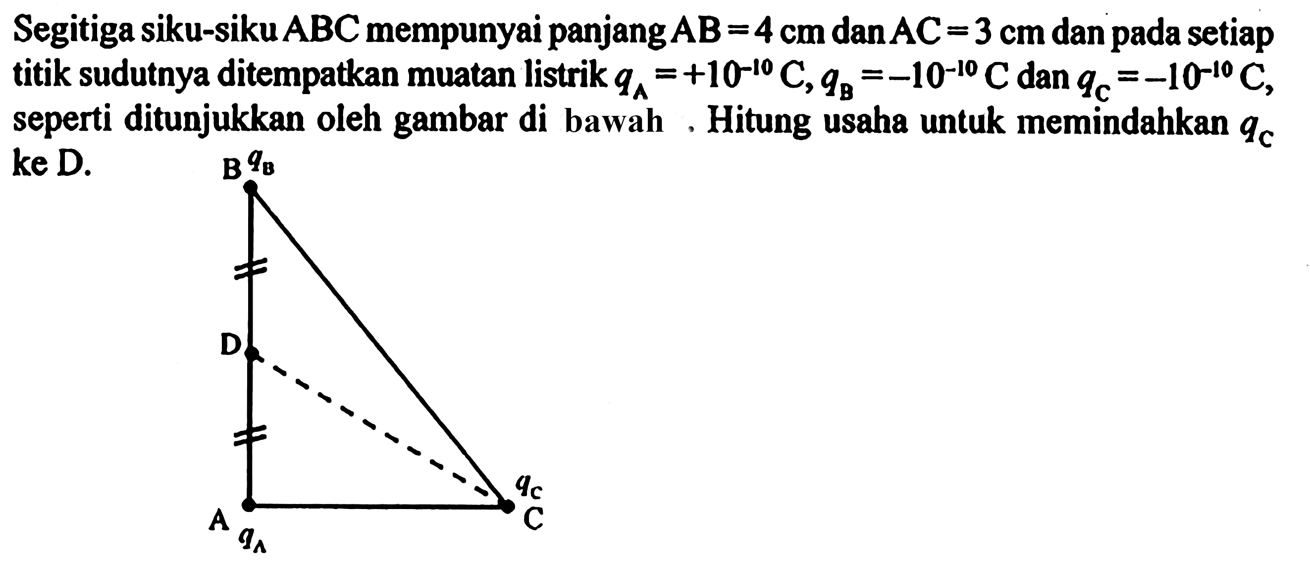 Segitiga siku-siku ABC mempunyai panjang AB = 4 cm dan AC = 3 cm dan pada setiap titik sudutnya ditempatkan muatan listrik qA = +10^(-10) C, qB = -10^(-10) C dan qC = -10^(-10) C, seperti ditunjukkan oleh gambar di bawah. Hitung usaha untuk memindahkan qC ke D. 
B qB D qC C A qA