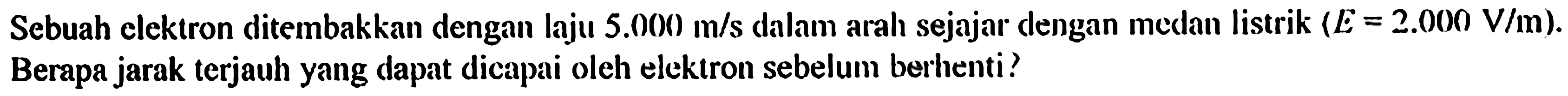 Sebuah elektron ditembakkan dengan laju 5.000 m/s dalam arah sejajar dengan muatan listrik (E = 2.000 V/m). Berapa jarak terjauh yang dapat dicapai oleh elektron sebelum berhenti?