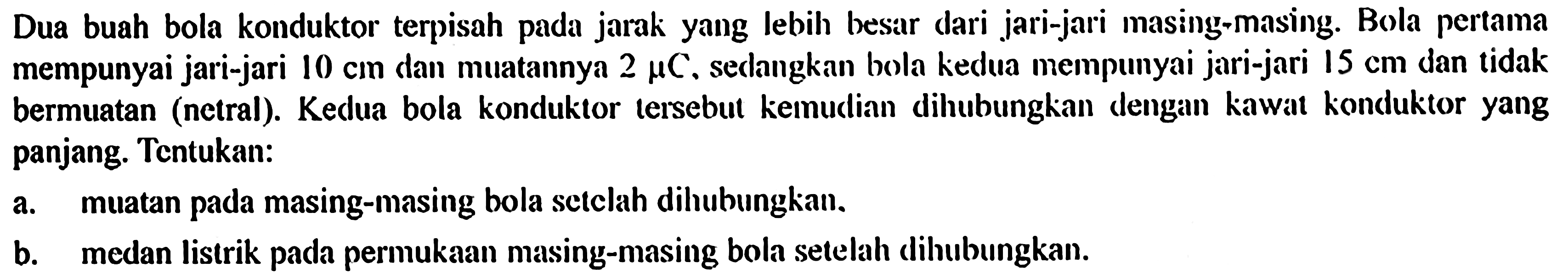 Dua buah bola konduktor terpisah pada jarak yang lebih besar dari jari-jari masing-masing. Bola pertama mempunyai jari-jari 10 cm dan muatannya 2 mikro C, sedangkan bola kedua mempunyai jari-jari 15 cm dan tidak bermuatan (netral). Kedua bola konduktor tersebut kemudian dihubungkan dengan kawat konduktor yang panjang. Tentukan: 
a. muatan pada masing-masing bola setelah dihubungkan, 
b. medan listrik pada permukaan masing-masing bola setelah dihubungkan.