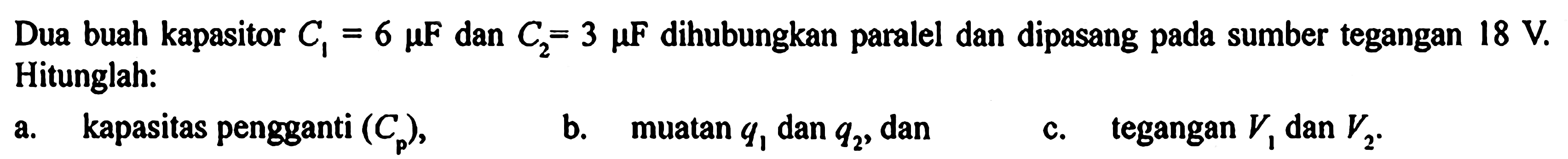 Dua buah kapasitor C1 = 6 muF dan C2 = 3 muF dihubungkan paralel dan dipasang pada sumber tegangan 18 V Hitunglah: a. kapasitas pengganti (Cp) b. muatan q1 dan q2, dan c. tegangan V1 dan V2.