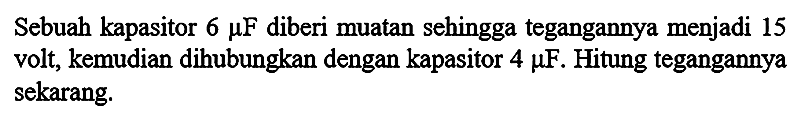 Sebuah kapasitor 6 mikro F diberi muatan sehingga tegangannya menjadi 15 volt, kemudian dihubungkan dengan kapasitor 4 mikro F. Hitung tegangannya sekarang.