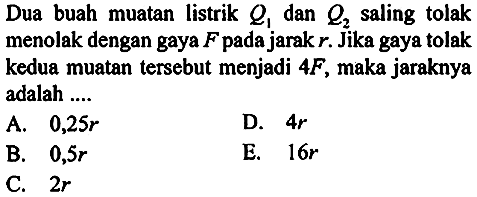 Dua buah muatan listrik Q1 dan Q2 saling tolak menolak dengan gaya F pada jarak r. Jika gaya tolak kedua muatan tersebut menjadi 4F, maka jaraknya adalah.... 