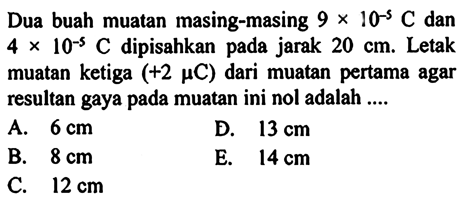 Dua buah muatan masing-masing  9x10^(-5) C  dan  4x10^(-5) C  dipisahkan pada jarak  20 cm . Letak muatan ketiga  (+2 mu C)  dari muatan pertama agar resultan gaya pada muatan ini nol adalah ....  