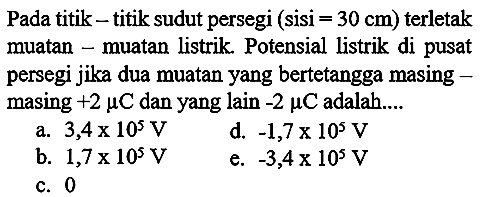 Pada titik-titik sudut persegi (sisi = 30 cm) terletak muatan-muatan listrik. Potensial listrik di pusat muatan persegi jika dua muatan yang bertetangga masing-masing +2 mikro C dan yang lain -2 mikro C adalah 
