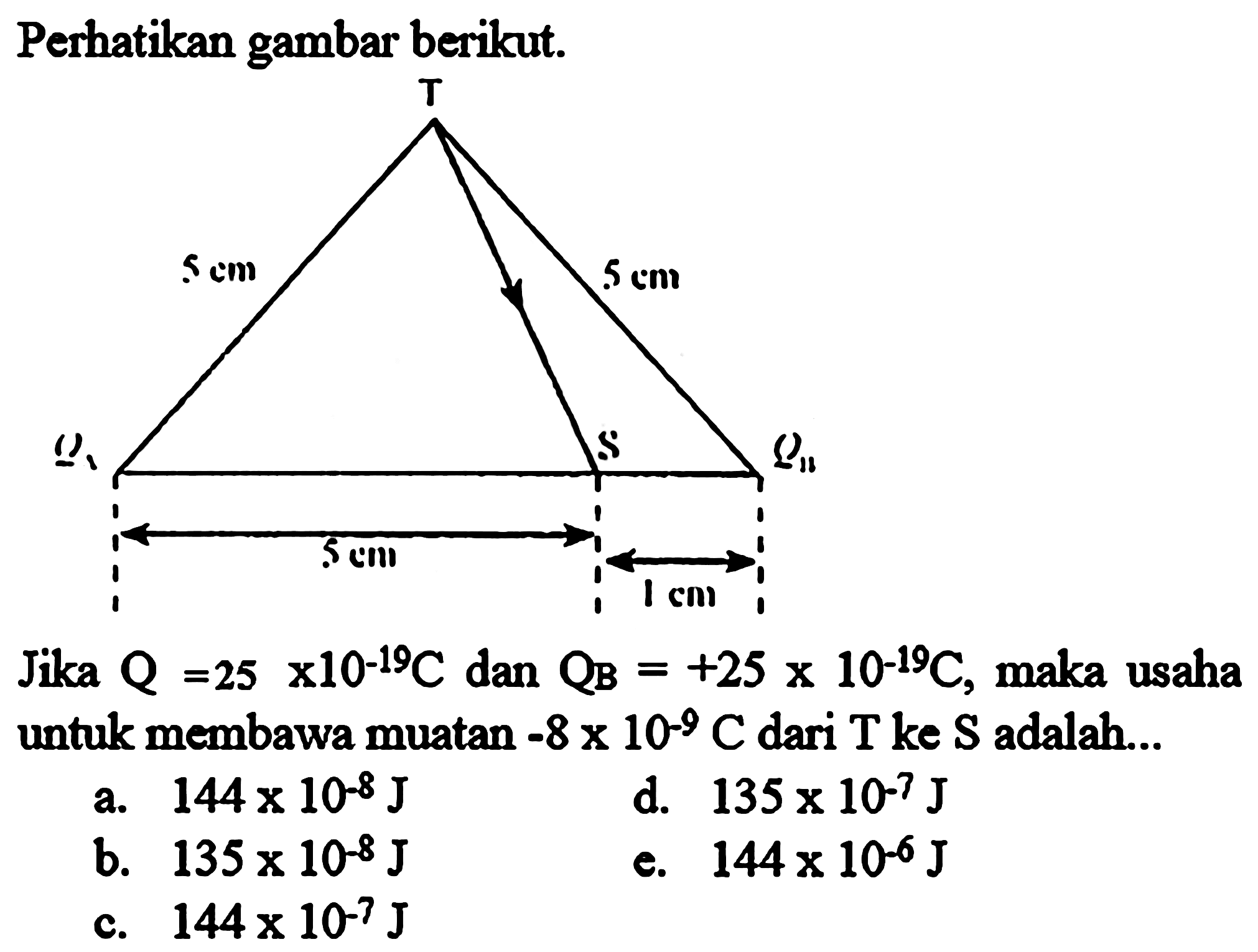 Perhatikan gambar berikut. T 5 cm 5 cm QA S QB 5 cm 1 cm 
Jika QA = 25 x 10^(-19) C dan QB = +25 x 10^(-19) C, maka usaha untuk membawa muatan -8 x 10^(-9) C dari T ke S adalah a. 144 x 10^(-8) J d. 135 x 10^(-7) J b. 135 x 10^(-8) J e. 144 x 10^(-6) J c. 144 x 10^(-7) J 