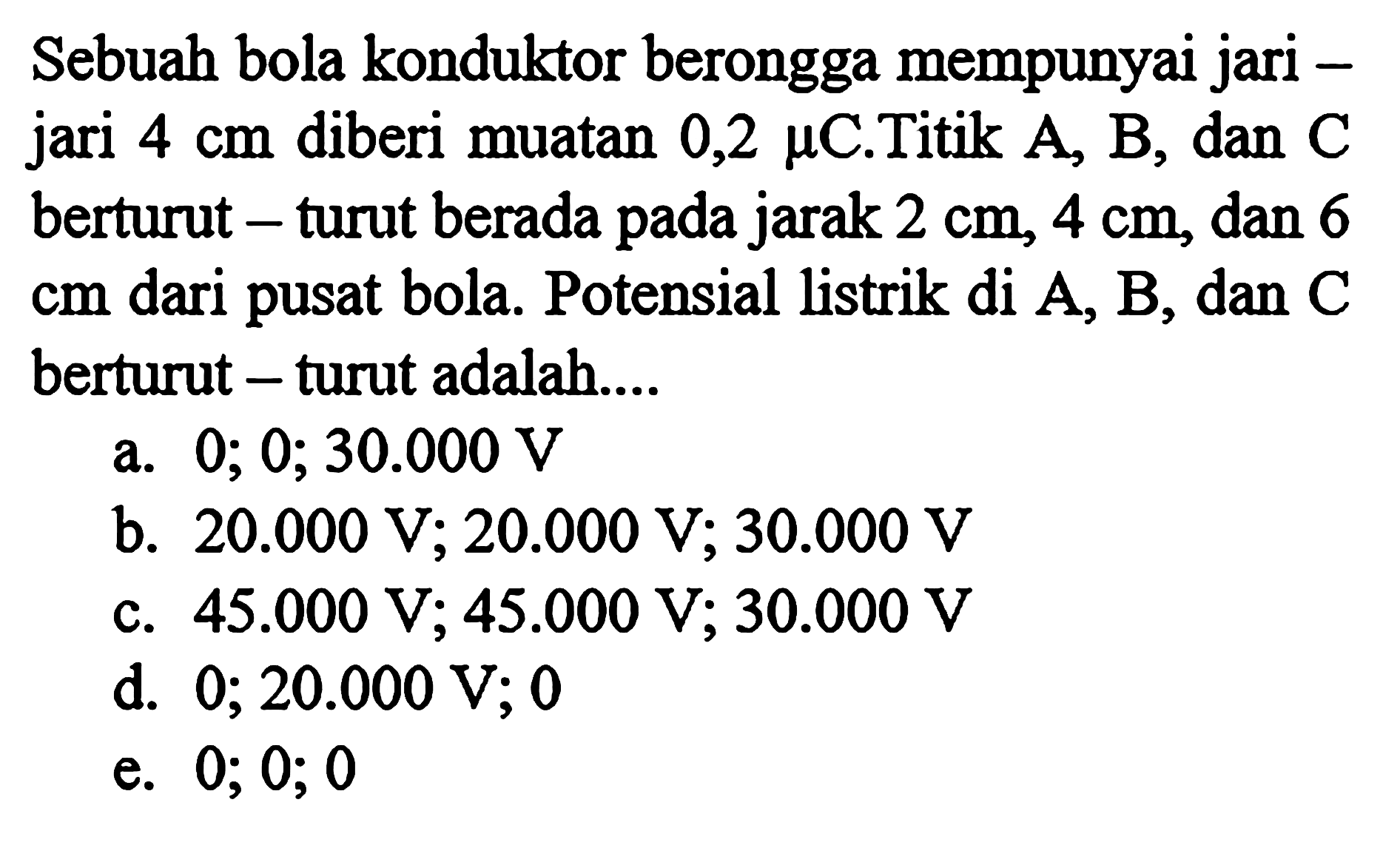 Sebuah bola konduktor berongga mempunyai jari jari 4 cm diberi muatan 0,2 mu C. Titik A, B, dan C berturut - turut berada pada jarak 2 cm, 4 cm, dan 6 cm dari pusat bola. Potensial listrik di A, B, dan C berturut - turut adalah....