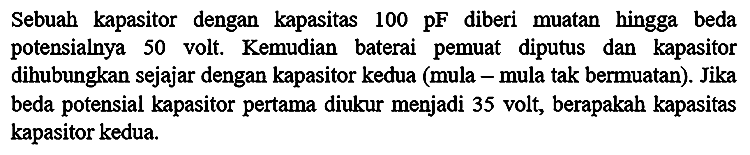 Sebuah kapasitor dengan kapasitas 100 pF diberi muatan hingga beda potensialnya 50 volt. Kemudian baterai pemuat diputus dan kapasitor dihubungkan sejajar dengan kapasitor kedua (mula-mula tak bermuatan). Jika beda potensial kapasitor pertama diukur menjadi 35 volt, berapakah kapasitas kapasitor kedua.