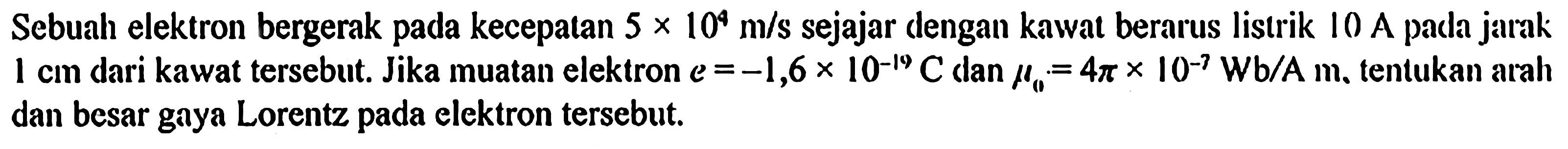 Sebuah elektron bergerak pada kecepalan 5 x 10^4 m/s sejajar dengan kawat berarus listrik 10 A pada jarak 1 cm dari kawat tersebut. Jika muatan elektron e = -1,6 x 10^(-19) C dan mu0 = 4pi x 10^(-7) Wb/A m, tentukan arah dan besar gaya Lorentz pada elektron tersebut.