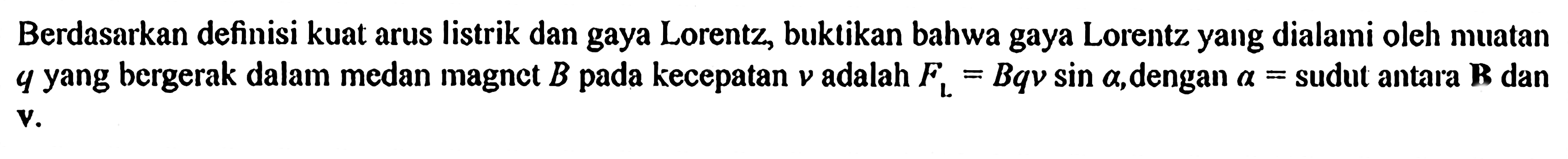 Berdasarkan definisi kuat arus listrik dan gaya Lorentz, buktikan bahwa gaya Lorentz yang dialami oleh muatan q yang bergerak dalam medan magnct B pada kecepatan v adalah FL=B q v sin a, dengan a=sudut antara {B) dan v.