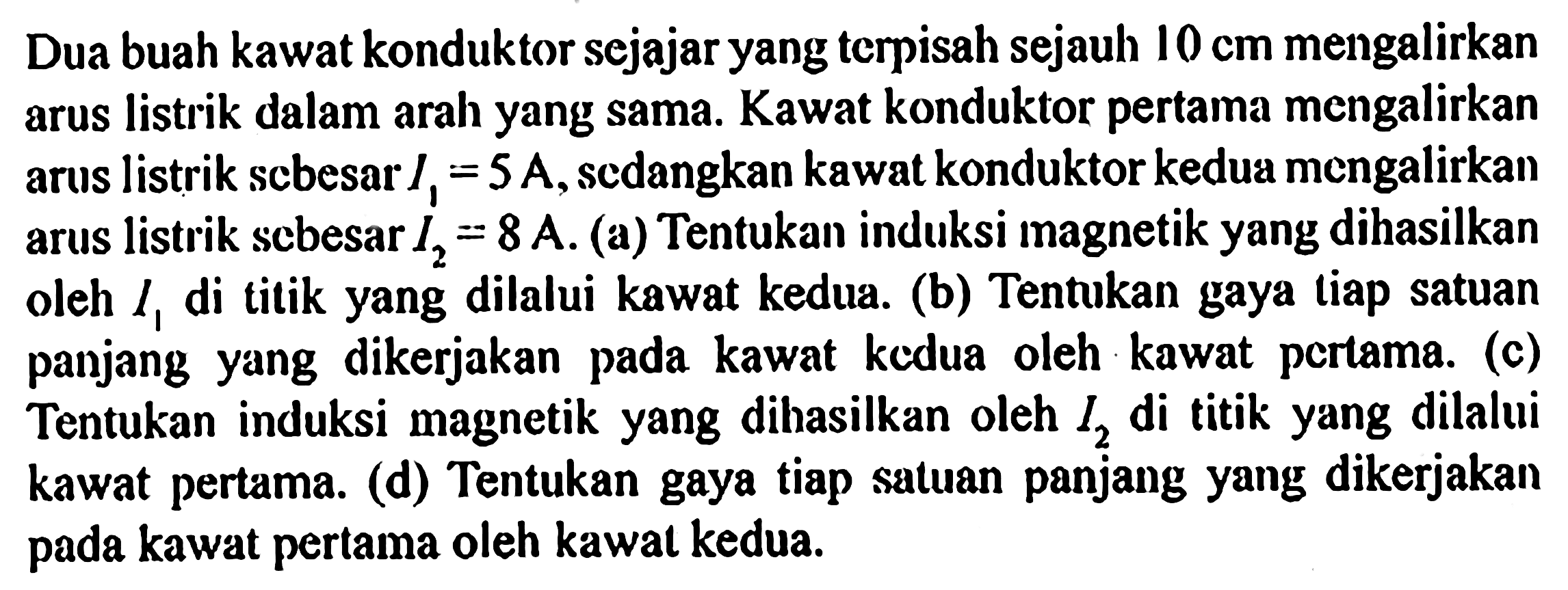 Dua buah kawat konduktor sejajar yang terpisah sejauh 10 cm mengalirkan arus listrik dalam arah yang sama. Kawat konduktor pertama mengalirkan arus listrik sebesar I1 = 5 A, sedangkan kawat konduktor kedua mengalirkan arus listrik sebesar I2 = 8 A. 
(a) Tentukan induksi magnetik yang dihasilkan oleh I1 di titik yang dilalui kawat kedua. 
(b) Tentukan gaya tiap satuan panjang yang  dikerjakan pada kawat kedua oleh kawat pertama. 
(c) Tentukan induksi magnetik yang dihasilkan oleh I2 di titik yang dilalui kawat pertama. 
(d) Tentukan gaya tiap satuan panjang yang dikerjakan pada kawat pertama oleh kawat kedua: 