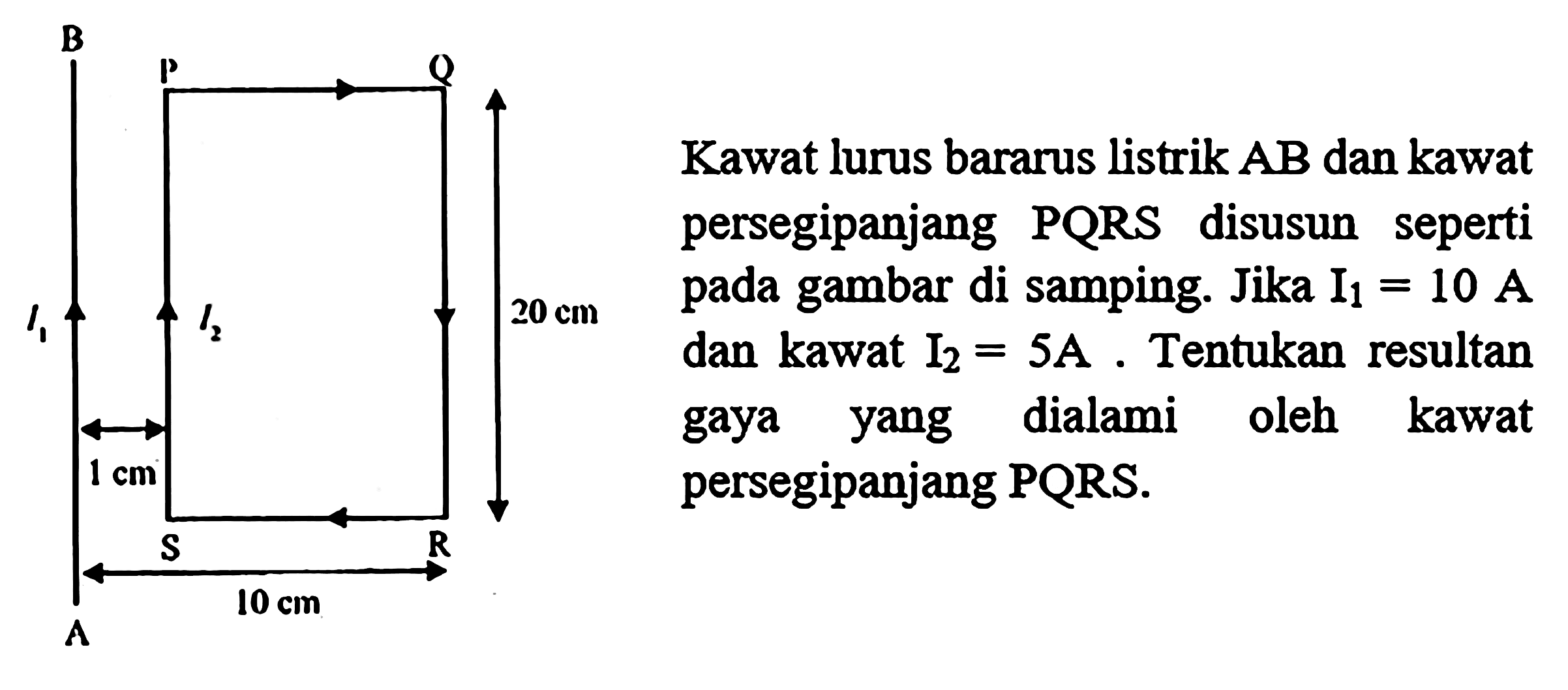 Kawat Jurus berarus listrik AB dan kawat persegipanjang PQRS disusun seperti pada gambar di samping Jika I1=10 A dan kawat I2=5 A. Tentukan resultan gaya yang dialami oleh kawat persegipanjang PQRS. B P Q I1 I2 20 cm 1 cm S R 10 cm A