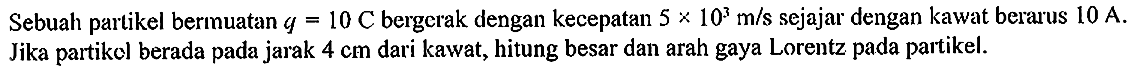 Sebuah partikel bermuatan q = 10 C bergerak dengan kecepatan 5 x 10^3 m/s sejajar dengan kawat berarus 10 A. Jika partikel berada pada jarak 4 cm dari kawat, hitung besar dan arah gaya Lorentz pada partikel.