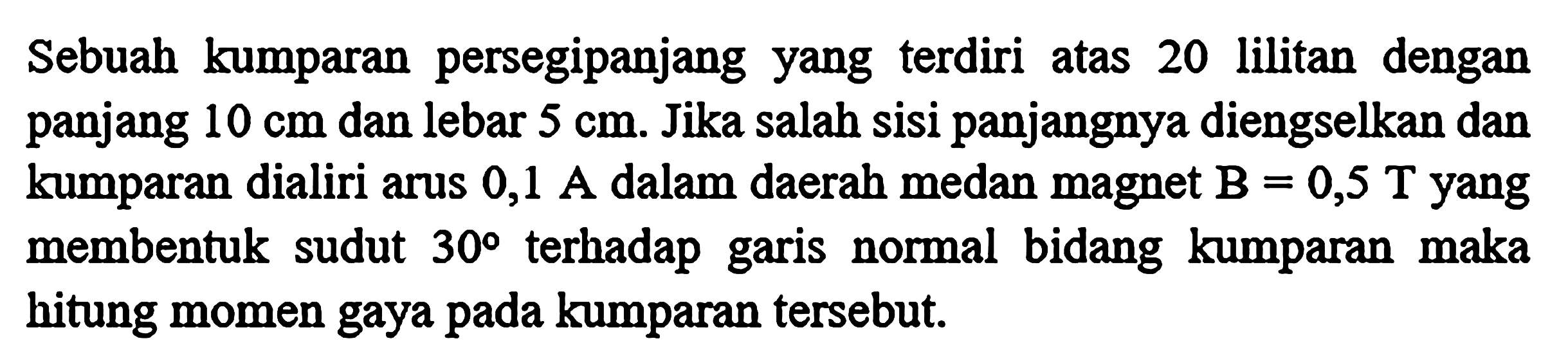 Sebuah kumparan persegipanjang yang terdiri atas 20 lilitan dengan panjang 10 cm dan lebar 5 cm. Jika salah sisi panjangnya diengselkan dan kumparan dialiri arus 0,1 A dalam daerah medan magnet B = 0,5 T yang membentuk sudut 30 terhadap garis normal bidang kumparan maka hitung momen gaya pada kumparan tersebut.