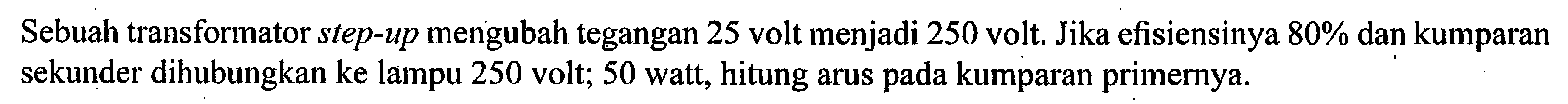 Sebuah transformator step-up mengubah tegangan 25 volt menjadi 250 volt, Jika efisiensinya 80% dan kumparan sekunder dihubungkan ke lampu 250 volt, 50 watt, hitung arus kumparan pada primernya.
