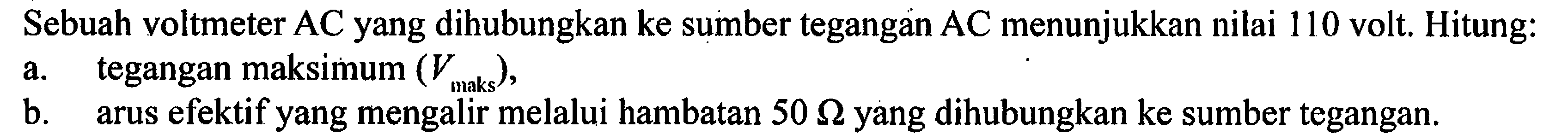 Sebuah voltmeter AC yang dihubungkan ke sumber tegangan AC menunjukkan nilai 110 volt. Hitung: a. tegangan maksimum (Vmaks). b. arus efektif yang mengalir melalui hambatan 50 Ohm yang dihubungkan ke sumber tegangan.